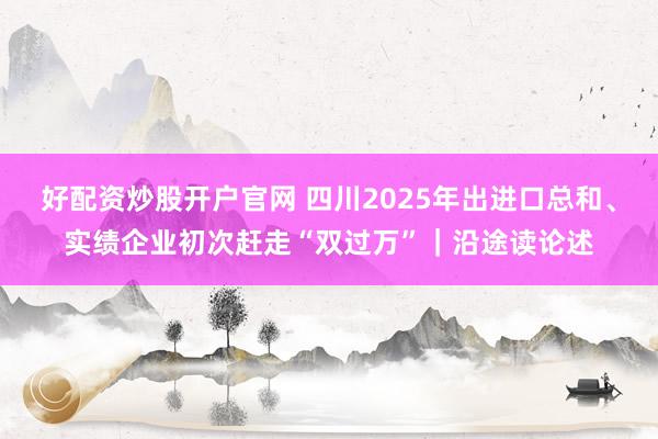 好配资炒股开户官网 四川2025年出进口总和、实绩企业初次赶走“双过万”｜沿途读论述