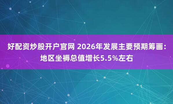好配资炒股开户官网 2026年发展主要预期筹画：地区坐褥总值增长5.5%左右