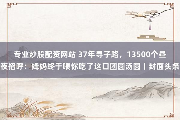 专业炒股配资网站 37年寻子路，13500个昼夜招呼：姆妈终于喂你吃了这口团圆汤圆丨封面头条