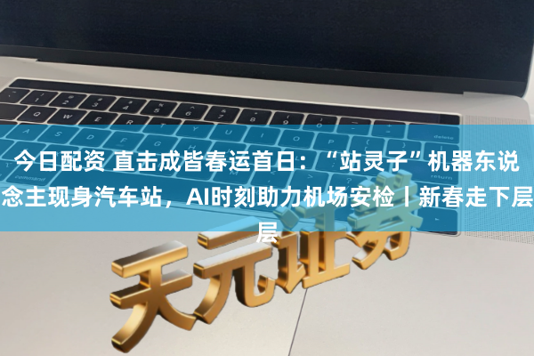 今日配资 直击成皆春运首日：“站灵子”机器东说念主现身汽车站，AI时刻助力机场安检丨新春走下层