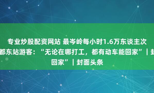 专业炒股配资网站 最岑岭每小时1.6万东谈主次进站 成都东站游客：“无论在哪打工，都有动车能回家”｜封面头条