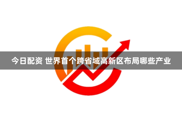 今日配资 世界首个跨省域高新区布局哪些产业