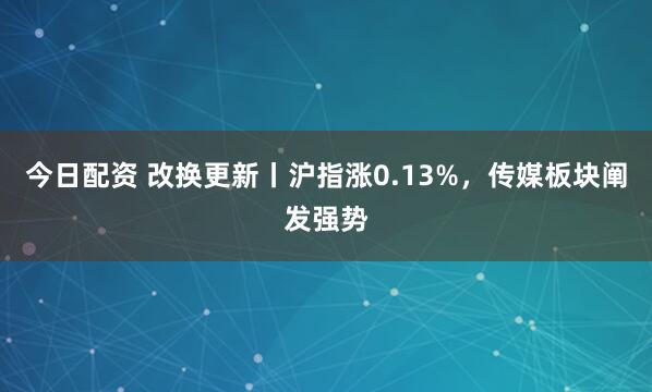 今日配资 改换更新丨沪指涨0.13%，传媒板块阐发强势