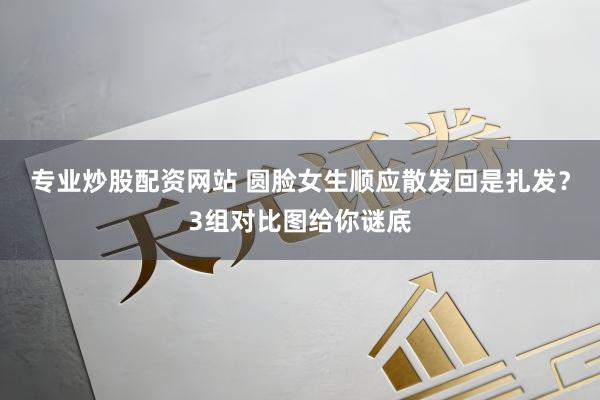 专业炒股配资网站 圆脸女生顺应散发回是扎发？3组对比图给你谜底