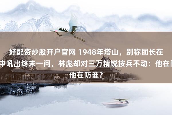 好配资炒股开户官网 1948年塔山，别称团长在绝境中吼出终末一问，林彪却对三万精锐按兵不动：他在防谁？