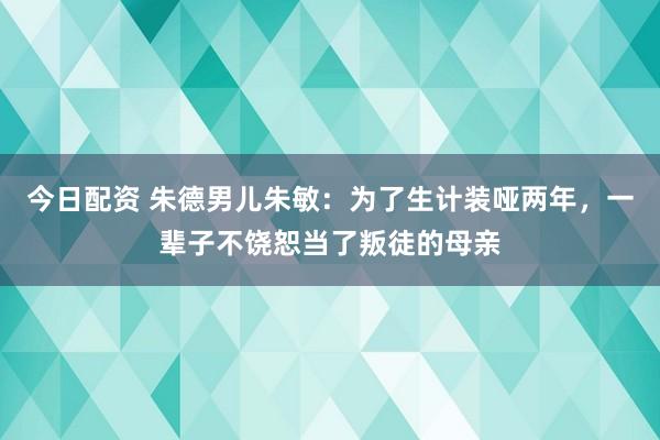 今日配资 朱德男儿朱敏：为了生计装哑两年，一辈子不饶恕当了叛徒的母亲