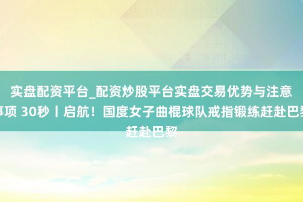 实盘配资平台_配资炒股平台实盘交易优势与注意事项 30秒丨启航！国度女子曲棍球队戒指锻练赶赴巴黎