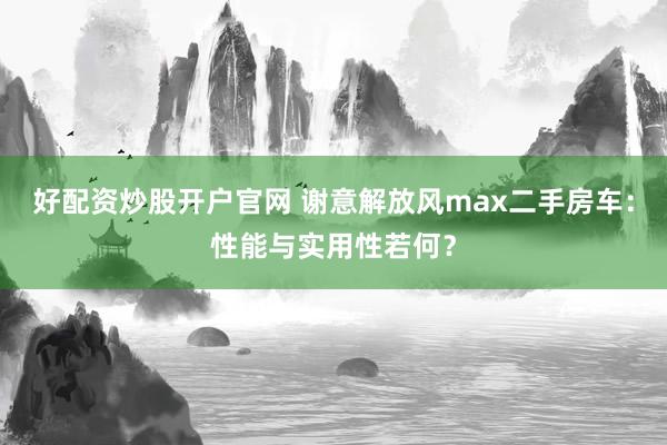 好配资炒股开户官网 谢意解放风max二手房车：性能与实用性若何？