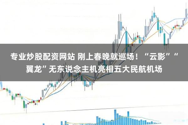 专业炒股配资网站 刚上春晚就巡场！“云影”“翼龙”无东说念主机亮相五大民航机场