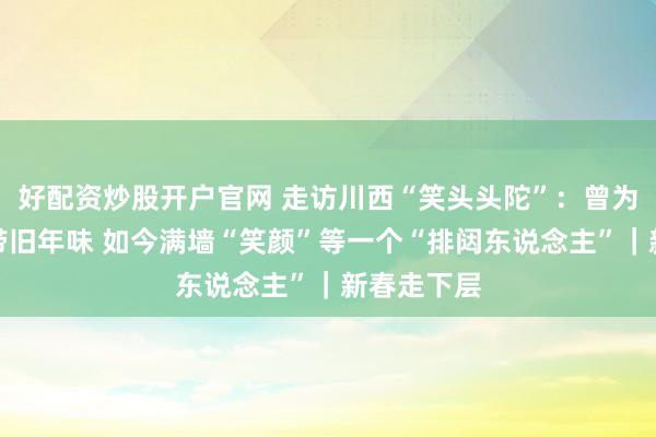 好配资炒股开户官网 走访川西“笑头头陀”：曾为千门万户带旧年味 如今满墙“笑颜”等一个“排闼东说念主”｜新春走下层
