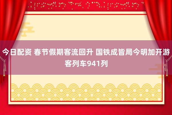 今日配资 春节假期客流回升 国铁成皆局今明加开游客列车941列