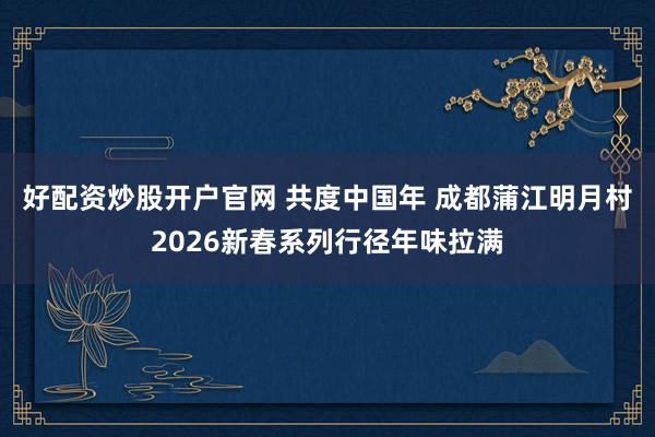 好配资炒股开户官网 共度中国年 成都蒲江明月村2026新春系列行径年味拉满