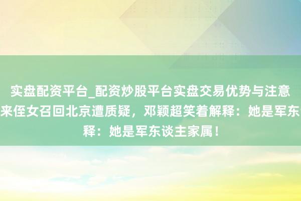 实盘配资平台_配资炒股平台实盘交易优势与注意事项 周恩来侄女召回北京遭质疑，邓颖超笑着解释：她是军东谈主家属！