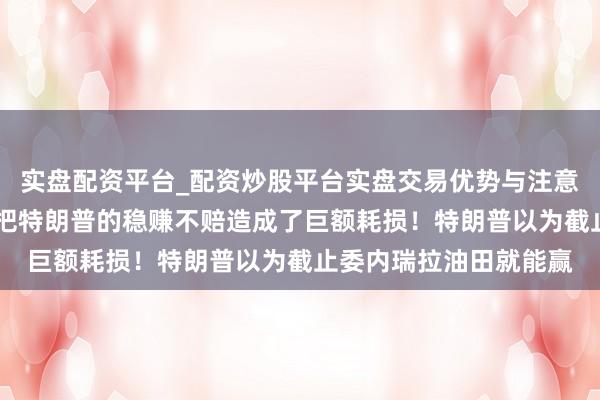 实盘配资平台_配资炒股平台实盘交易优势与注意事项 中国一纸禁令，把特朗普的稳赚不赔造成了巨额耗损！特朗普以为截止委内瑞拉油田就能赢