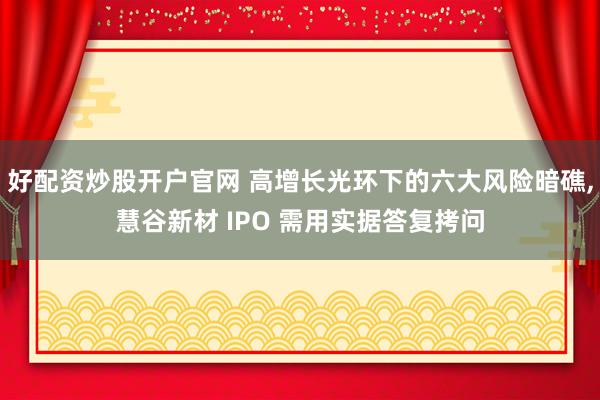 好配资炒股开户官网 高增长光环下的六大风险暗礁,慧谷新材 IPO 需用实据答复拷问