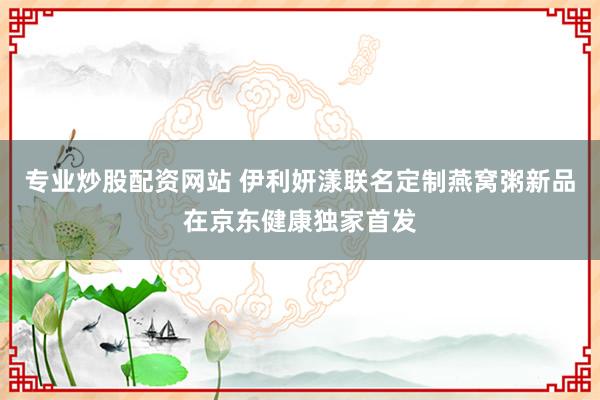 专业炒股配资网站 伊利妍漾联名定制燕窝粥新品在京东健康独家首发