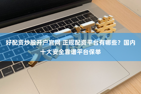 好配资炒股开户官网 正规配资平台有哪些？国内十大安全靠谱平台保举