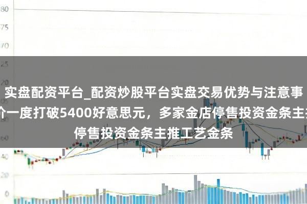 实盘配资平台_配资炒股平台实盘交易优势与注意事项 国外金价一度打破5400好意思元，多家金店停售投资金条主推工艺金条