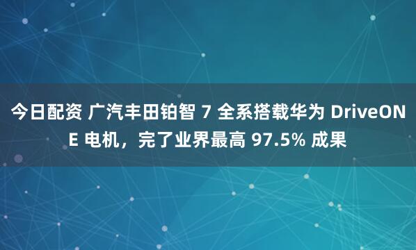 今日配资 广汽丰田铂智 7 全系搭载华为 DriveONE 电机，完了业界最高 97.5% 成果