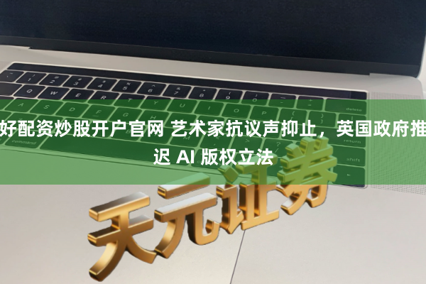 好配资炒股开户官网 艺术家抗议声抑止，英国政府推迟 AI 版权立法