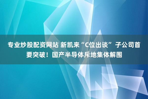 专业炒股配资网站 新凯来“C位出谈” 子公司首要突破！国产半导体斥地集体解围