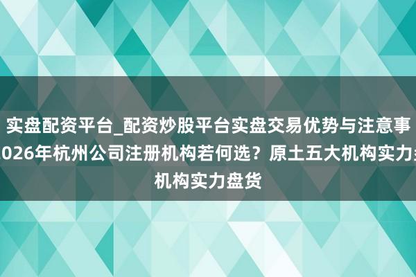 实盘配资平台_配资炒股平台实盘交易优势与注意事项 2026年杭州公司注册机构若何选？原土五大机构实力盘货