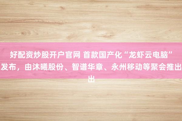 好配资炒股开户官网 首款国产化“龙虾云电脑”发布,由沐曦股份、智谱华章、永州移动等聚会推出