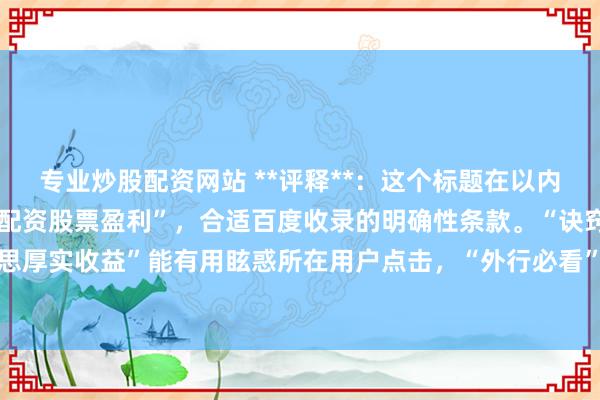 专业炒股配资网站 **评释**：这个标题在以内，平直包含中枢重要词“配资股票盈利”，合适百度收录的明确性条款。“诀窍”、“三步完好意思厚实收益”能有用眩惑所在用户点击，“外行必看”则扩大了受众范围，妥贴自媒体传播和保举。