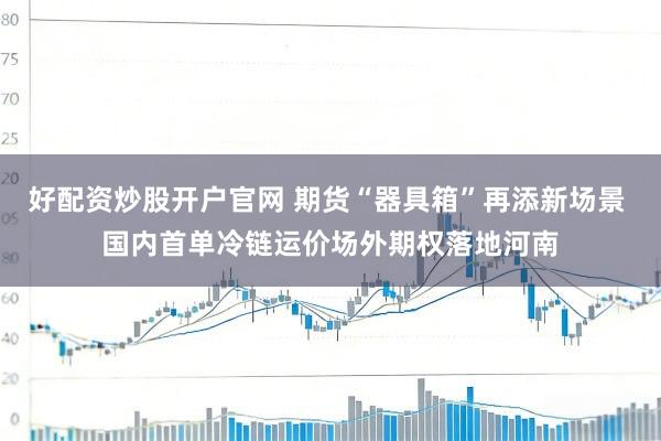 好配资炒股开户官网 期货“器具箱”再添新场景 国内首单冷链运价场外期权落地河南
