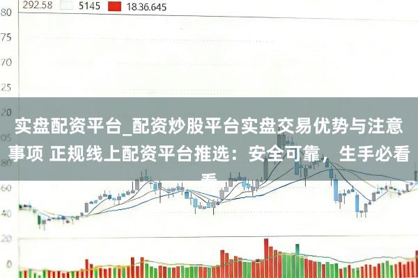实盘配资平台_配资炒股平台实盘交易优势与注意事项 正规线上配资平台推选：安全可靠，生手必看