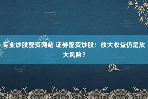 专业炒股配资网站 证券配资炒股：放大收益仍是放大风险？
