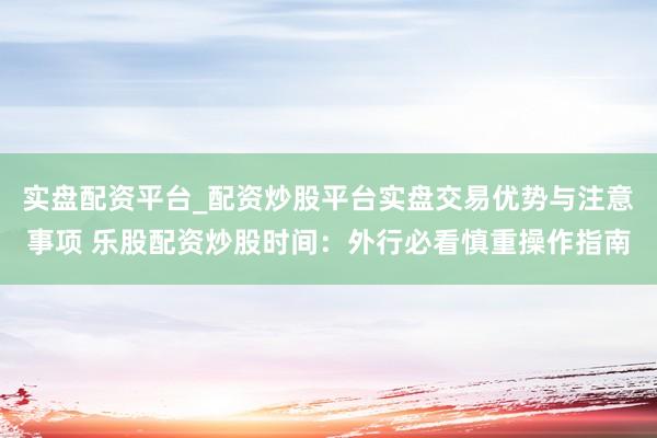 实盘配资平台_配资炒股平台实盘交易优势与注意事项 乐股配资炒股时间：外行必看慎重操作指南