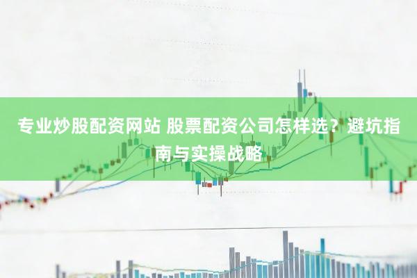 专业炒股配资网站 股票配资公司怎样选？避坑指南与实操战略